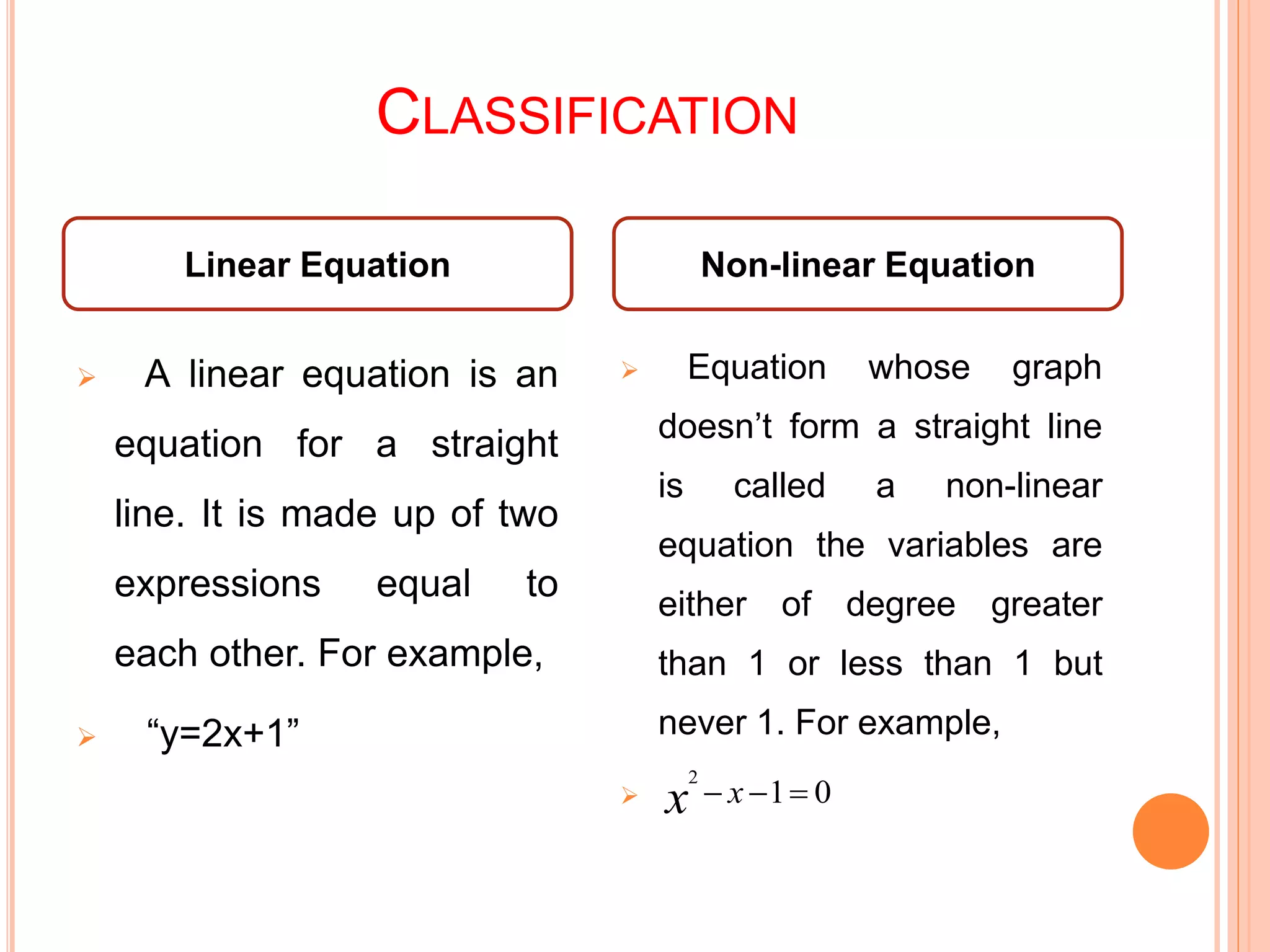 CLASSIFICATION
Linear Equation Non-linear Equation
 A linear equation is an
equation for a straight
line. It is made up of two
expressions equal to
each other. For example,
 “y=2x+1”
 Equation whose graph
doesn’t form a straight line
is called a non-linear
equation the variables are
either of degree greater
than 1 or less than 1 but
never 1. For example,
 01
2
 xx
 
