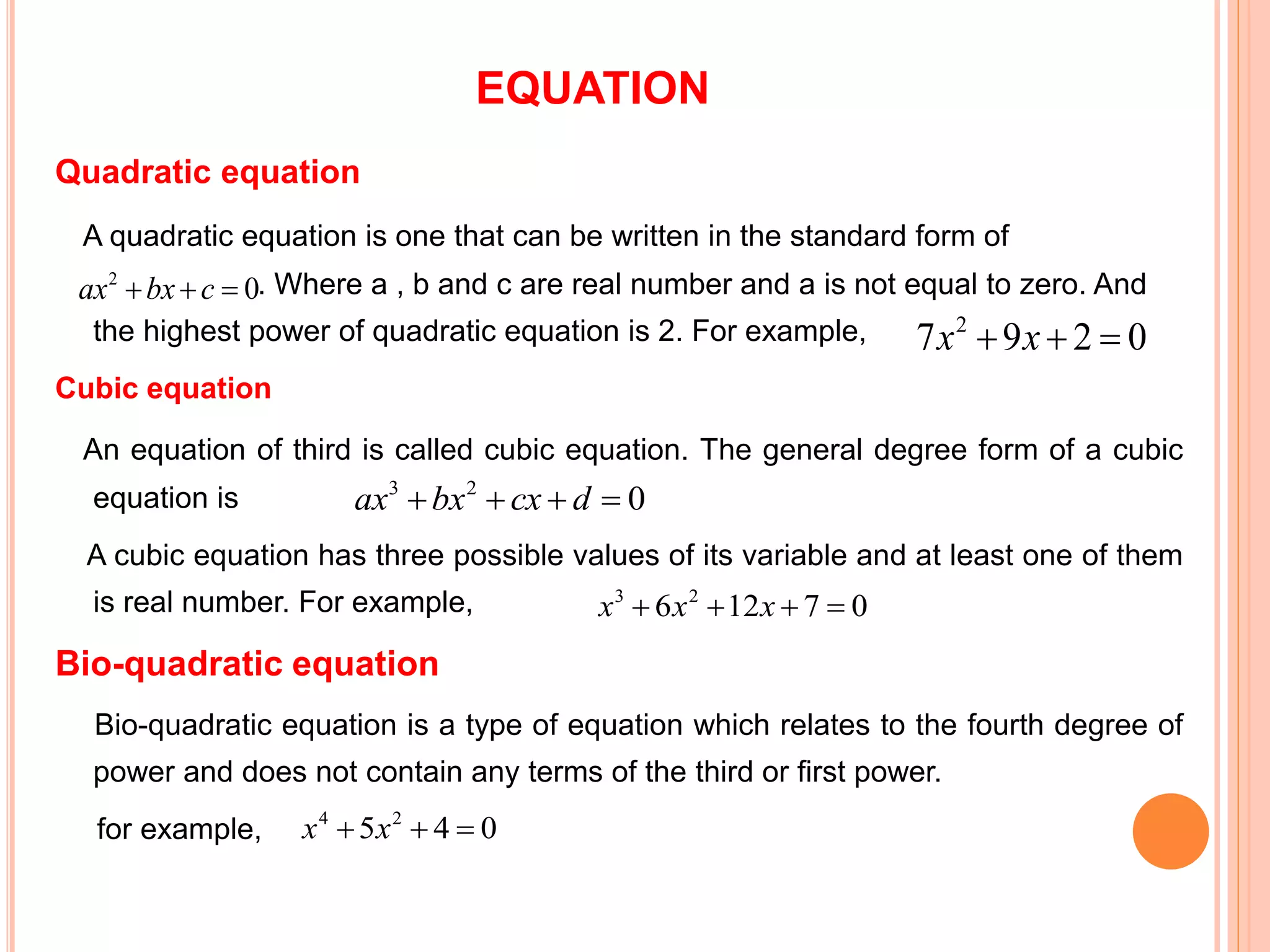 EQUATION
Quadratic equation
A quadratic equation is one that can be written in the standard form of
ax2+bx+c=0. Where a , b and c are real number and a is not equal to zero. And
the highest power of quadratic equation is 2. For example,
Cubic equation
An equation of third is called cubic equation. The general degree form of a cubic
equation is
A cubic equation has three possible values of its variable and at least one of them
is real number. For example,
Bio-quadratic equation
Bio-quadratic equation is a type of equation which relates to the fourth degree of
power and does not contain any terms of the third or first power.
for example,
0297 2
 xx
02
 cbxax
023
 dcxbxax
07126 23
 xxx
045 24
 xx
 