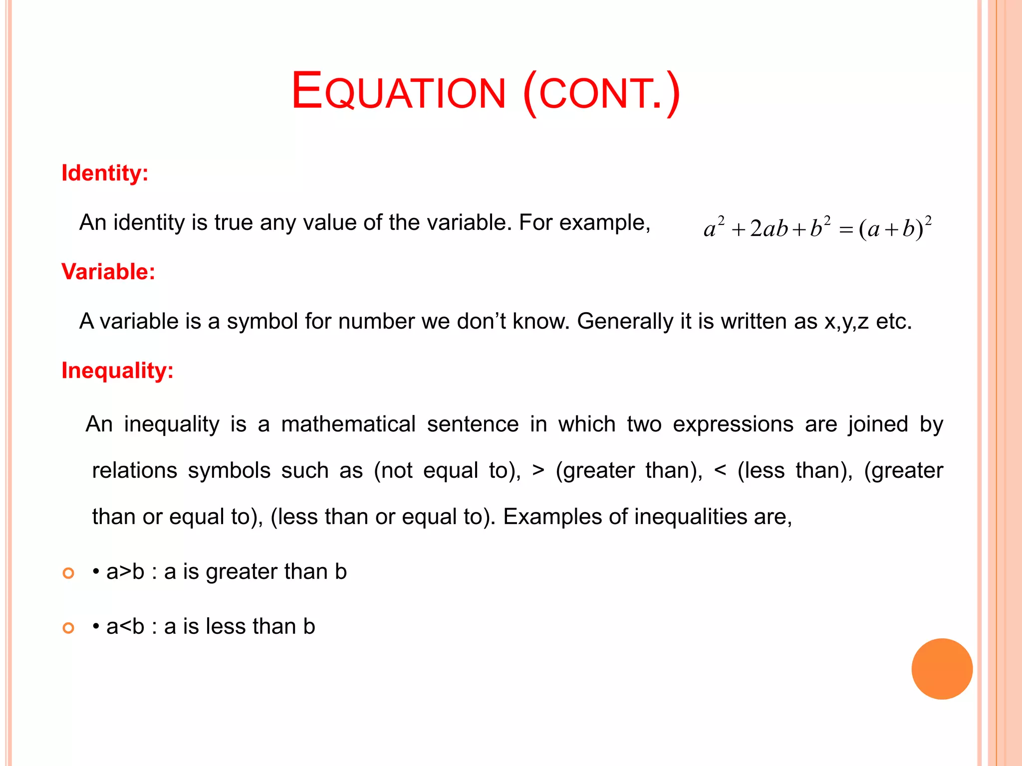 EQUATION (CONT.)
Identity:
An identity is true any value of the variable. For example, a2+2ab+b2= ()2
Variable:
A variable is a symbol for number we don’t know. Generally it is written as x,y,z etc.
Inequality:
An inequality is a mathematical sentence in which two expressions are joined by
relations symbols such as (not equal to), > (greater than), < (less than), (greater
than or equal to), (less than or equal to). Examples of inequalities are,
 • a>b : a is greater than b
 • a<b : a is less than b
222
)(2 bababa 
 