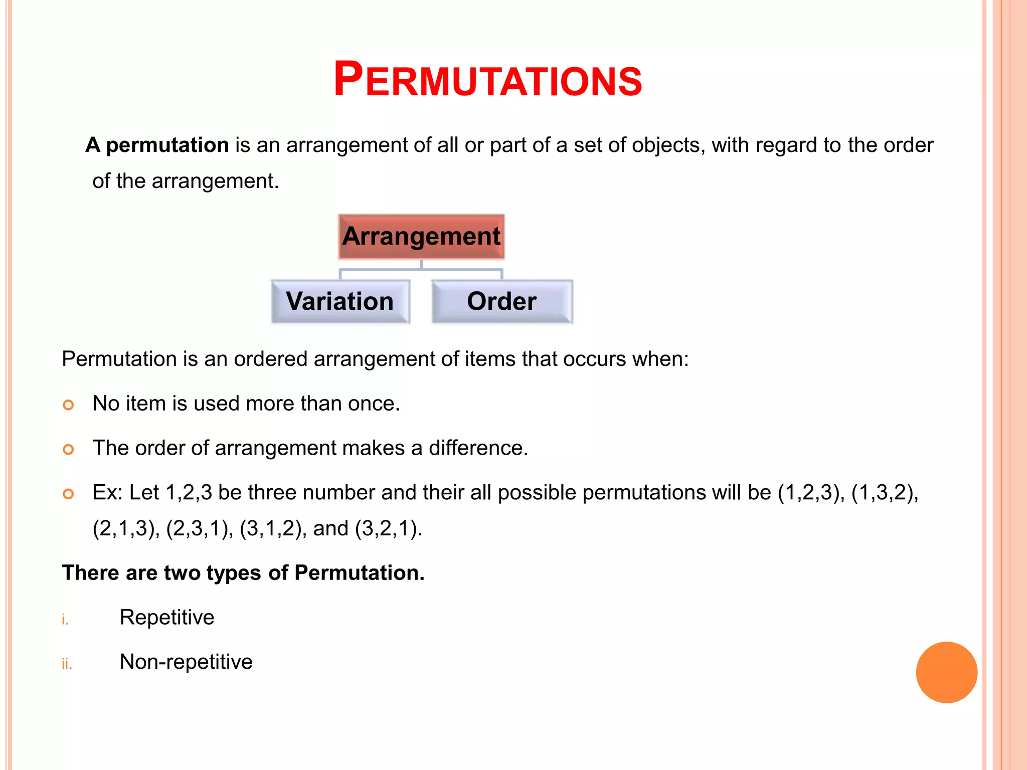 PERMUTATIONS
A permutation is an arrangement of all or part of a set of objects, with regard to the order
of the arrangement.
Permutation is an ordered arrangement of items that occurs when:
 No item is used more than once.
 The order of arrangement makes a difference.
 Ex: Let 1,2,3 be three number and their all possible permutations will be (1,2,3), (1,3,2),
(2,1,3), (2,3,1), (3,1,2), and (3,2,1).
There are two types of Permutation.
i. Repetitive
ii. Non-repetitive
Arrangement
Variation Order
 