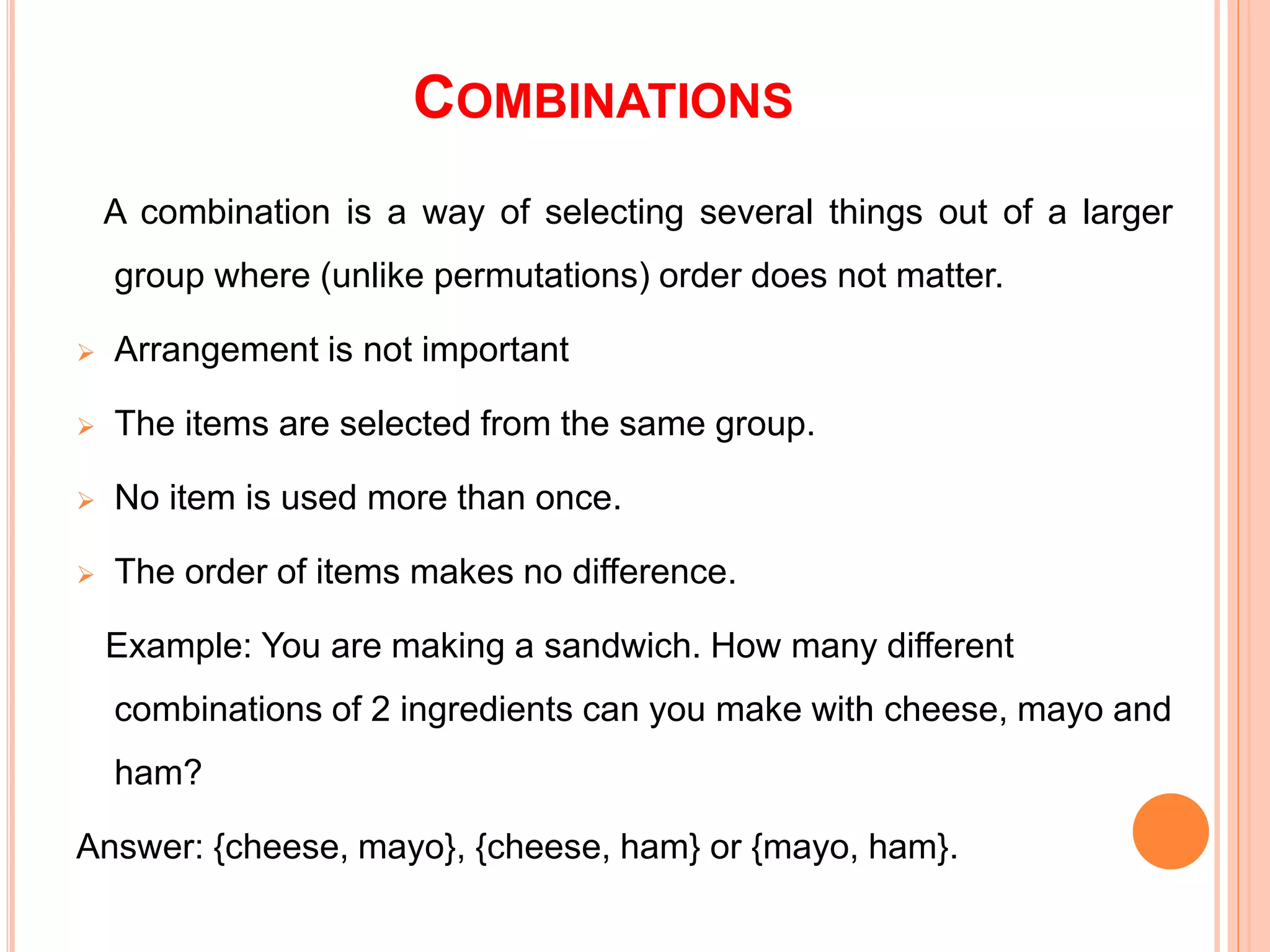 COMBINATIONS
A combination is a way of selecting several things out of a larger
group where (unlike permutations) order does not matter.
 Arrangement is not important
 The items are selected from the same group.
 No item is used more than once.
 The order of items makes no difference.
Example: You are making a sandwich. How many different
combinations of 2 ingredients can you make with cheese, mayo and
ham?
Answer: {cheese, mayo}, {cheese, ham} or {mayo, ham}.
 