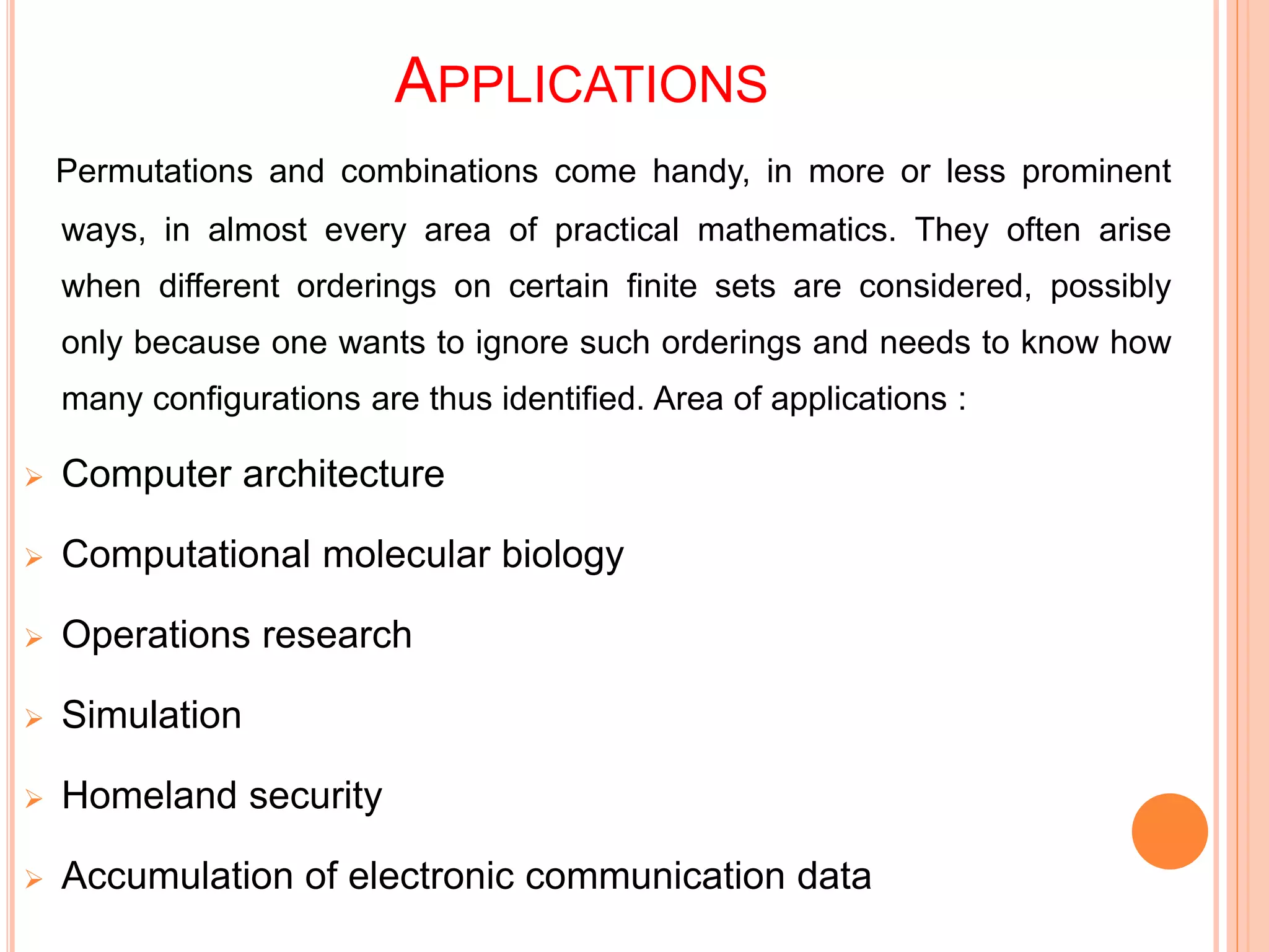 APPLICATIONS
Permutations and combinations come handy, in more or less prominent
ways, in almost every area of practical mathematics. They often arise
when different orderings on certain finite sets are considered, possibly
only because one wants to ignore such orderings and needs to know how
many configurations are thus identified. Area of applications :
 Computer architecture
 Computational molecular biology
 Operations research
 Simulation
 Homeland security
 Accumulation of electronic communication data
 