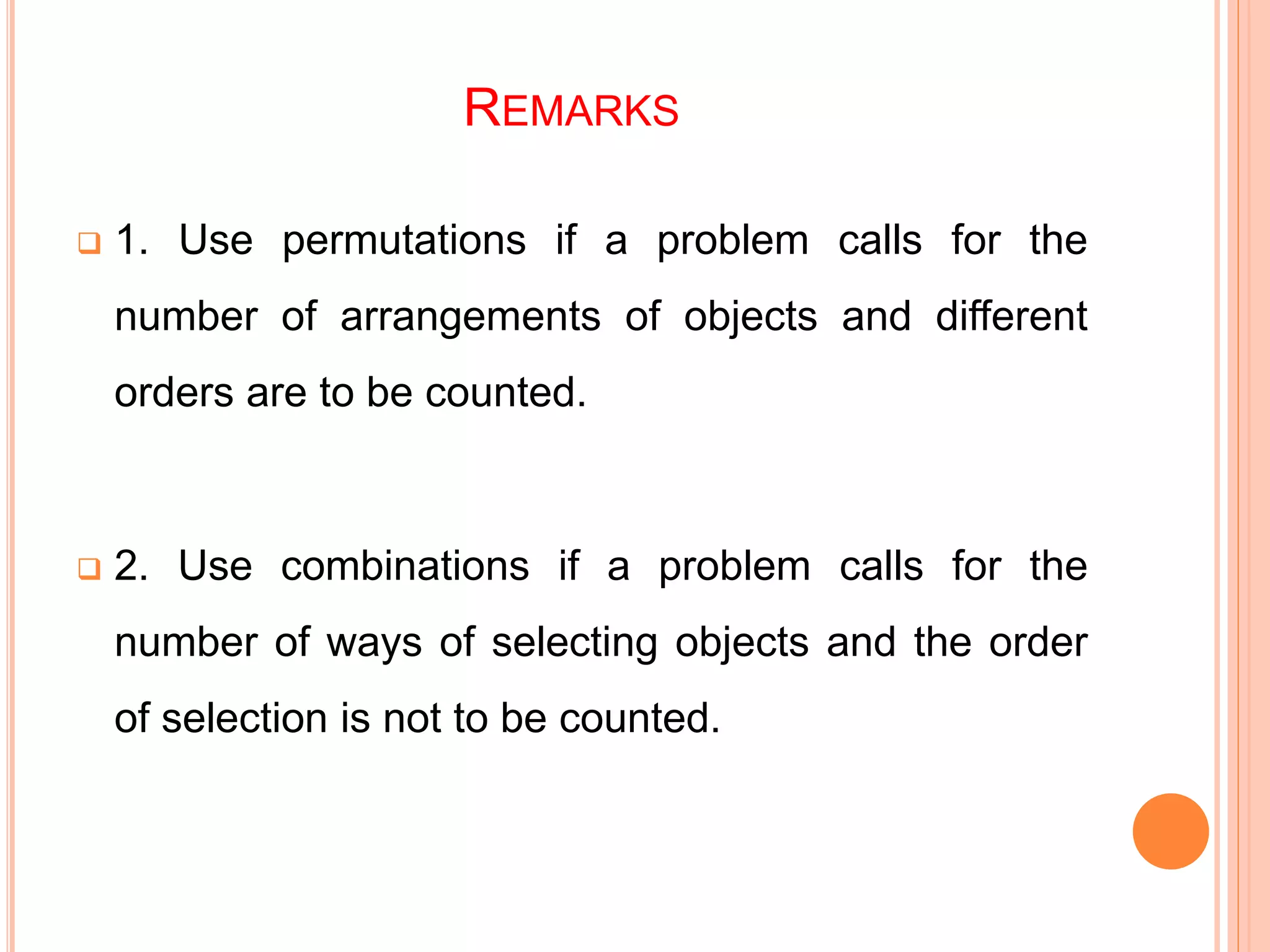 REMARKS
 1. Use permutations if a problem calls for the
number of arrangements of objects and different
orders are to be counted.
 2. Use combinations if a problem calls for the
number of ways of selecting objects and the order
of selection is not to be counted.
 