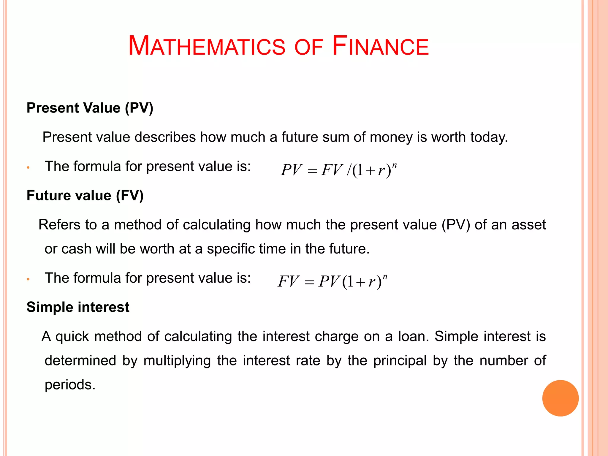 MATHEMATICS OF FINANCE
Present Value (PV)
Present value describes how much a future sum of money is worth today.
• The formula for present value is:
Future value (FV)
Refers to a method of calculating how much the present value (PV) of an asset
or cash will be worth at a specific time in the future.
• The formula for present value is:
Simple interest
A quick method of calculating the interest charge on a loan. Simple interest is
determined by multiplying the interest rate by the principal by the number of
periods.
n
rFVPV )1/( 
n
rPVFV )1( 
 