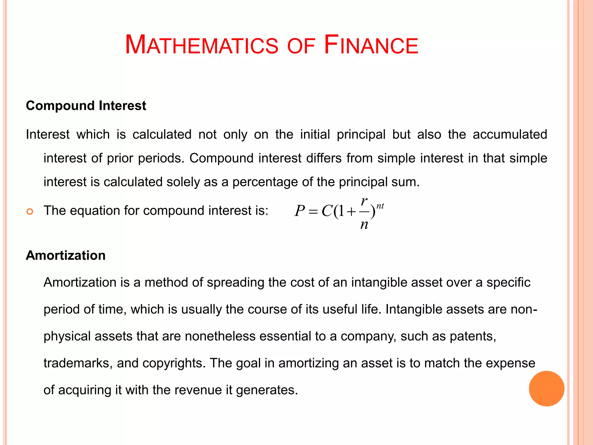 MATHEMATICS OF FINANCE
Compound Interest
Interest which is calculated not only on the initial principal but also the accumulated
interest of prior periods. Compound interest differs from simple interest in that simple
interest is calculated solely as a percentage of the principal sum.
 The equation for compound interest is:
Amortization
Amortization is a method of spreading the cost of an intangible asset over a specific
period of time, which is usually the course of its useful life. Intangible assets are non-
physical assets that are nonetheless essential to a company, such as patents,
trademarks, and copyrights. The goal in amortizing an asset is to match the expense
of acquiring it with the revenue it generates.
nt
n
r
CP )1( 
 