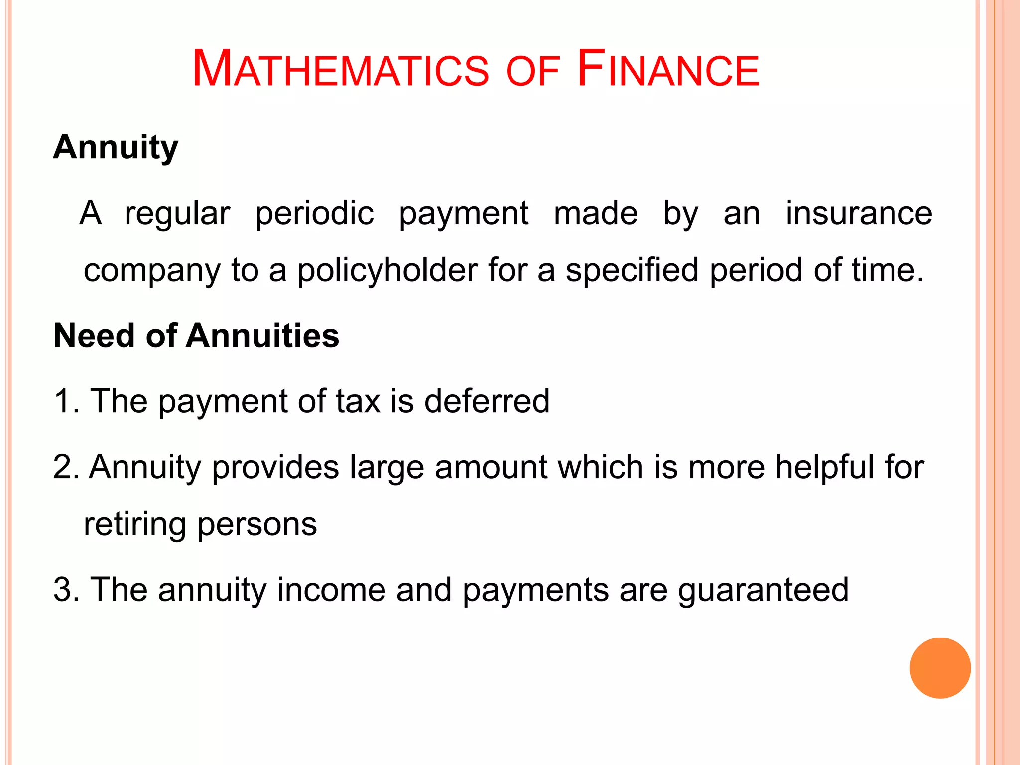 MATHEMATICS OF FINANCE
Annuity
A regular periodic payment made by an insurance
company to a policyholder for a specified period of time.
Need of Annuities
1. The payment of tax is deferred
2. Annuity provides large amount which is more helpful for
retiring persons
3. The annuity income and payments are guaranteed
 