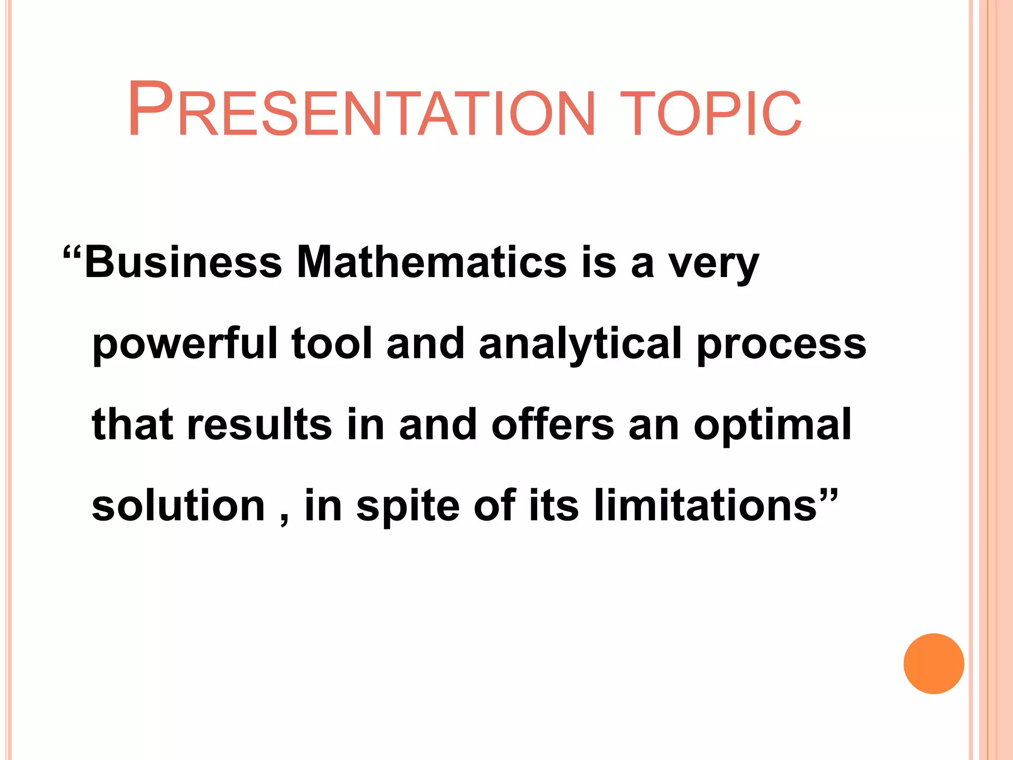 PRESENTATION TOPIC
“Business Mathematics is a very
powerful tool and analytical process
that results in and offers an optimal
solution , in spite of its limitations”
 