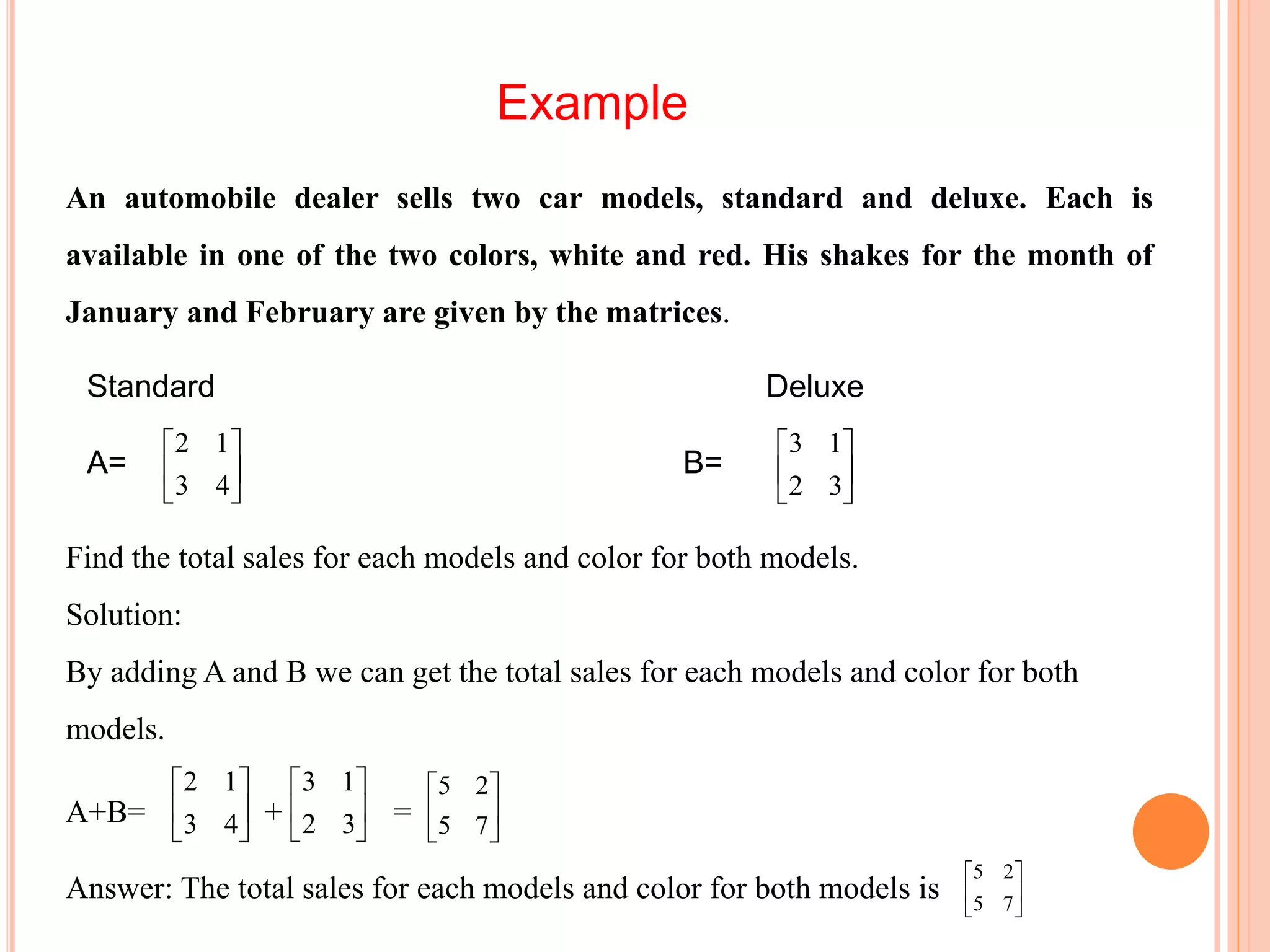 Example
An automobile dealer sells two car models, standard and deluxe. Each is
available in one of the two colors, white and red. His shakes for the month of
January and February are given by the matrices.
Standard Deluxe
A= B=





43
12






32
13
Find the total sales for each models and color for both models.
Solution:
By adding A and B we can get the total sales for each models and color for both
models.
A+B= + =
Answer: The total sales for each models and color for both models is






43
12






32
13






75
25






75
25
 