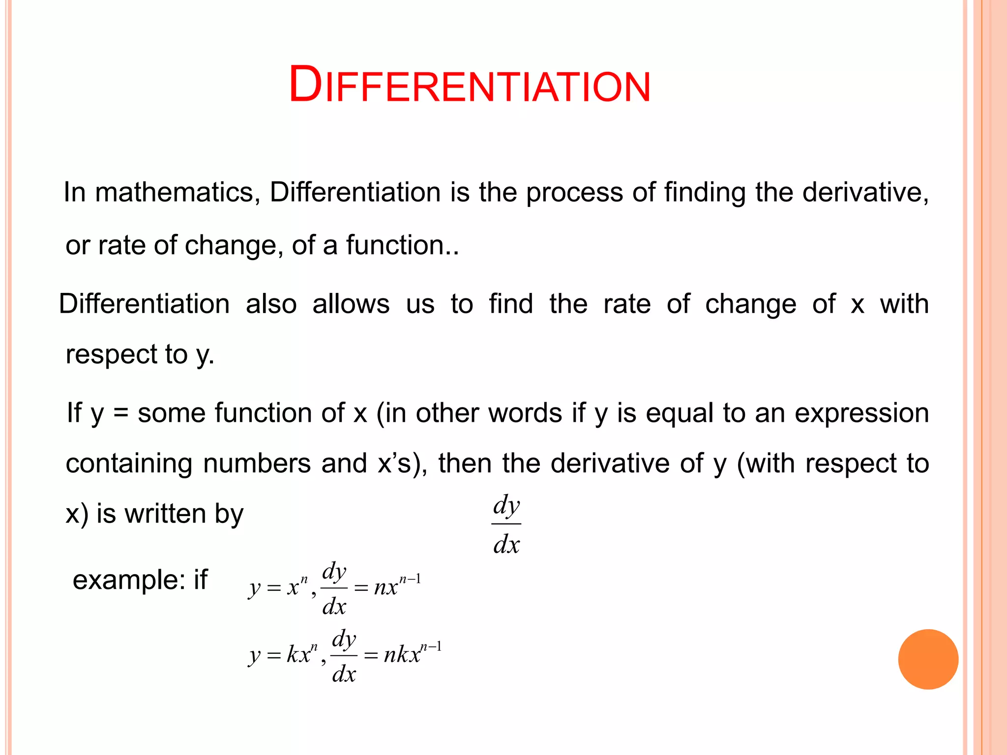 DIFFERENTIATION
In mathematics, Differentiation is the process of finding the derivative,
or rate of change, of a function..
Differentiation also allows us to find the rate of change of x with
respect to y.
If y = some function of x (in other words if y is equal to an expression
containing numbers and x’s), then the derivative of y (with respect to
x) is written by
example: if
dx
dy
1
1
,
,




nn
nn
nkx
dx
dy
kxy
nx
dx
dy
xy
 