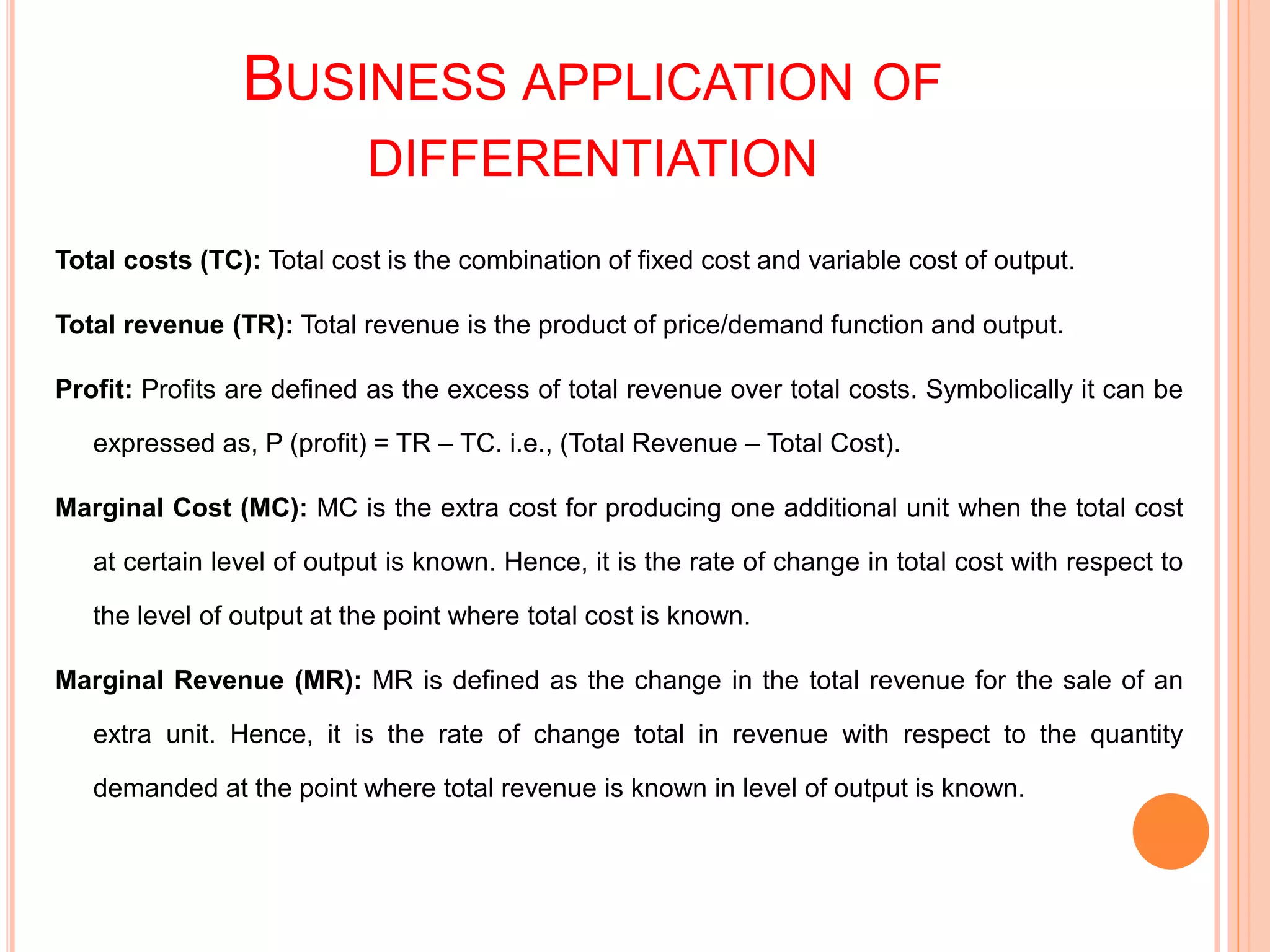 BUSINESS APPLICATION OF
DIFFERENTIATION
Total costs (TC): Total cost is the combination of fixed cost and variable cost of output.
Total revenue (TR): Total revenue is the product of price/demand function and output.
Profit: Profits are defined as the excess of total revenue over total costs. Symbolically it can be
expressed as, P (profit) = TR – TC. i.e., (Total Revenue – Total Cost).
Marginal Cost (MC): MC is the extra cost for producing one additional unit when the total cost
at certain level of output is known. Hence, it is the rate of change in total cost with respect to
the level of output at the point where total cost is known.
Marginal Revenue (MR): MR is defined as the change in the total revenue for the sale of an
extra unit. Hence, it is the rate of change total in revenue with respect to the quantity
demanded at the point where total revenue is known in level of output is known.
 
