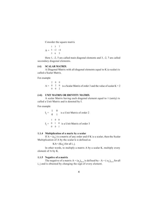 Consider the square matrix
            1 3 7 
                      
        A =  5 − 2 − 4
            3 6 5 
                      
      Here 1, -2, 5 are called main diagonal elements and 3, -2, 7 are called
secondary diagonal elements.

(vi)   SCALAR MATRIX
       A Diagonal Matrix with all diagonal elements equal to K (a scalar) is
called a Scalar Matrix.

For example
            2      0     0
                           
        A = 0      2     0  is a Scalar Matrix of order 3 and the value of scalar K = 2
            0            2
                   0       

(vii)  UNIT MATRIX OR IDENTITY MATRIX
       A scalar Matrix having each diagonal element equal to 1 (unity) is
called a Unit Matrix and is denoted by I.
For example
             1         0
        I2 = 
             0           is a Unit Matrix of order 2
                       1
                         
             1     0    0
                          
        I3 =  0 1       0  is a Unit Matrix of order 3
             0          1
                   0      

1.1.4 Multiplication of a marix by a scalar
      If A = (aij ) is a matrix of any order and if K is a scalar, then the Scalar
Multiplication of A by the scalar k is defined as
                  KA= (Kaij ) for all i, j.
      In other words, to multiply a matrix A by a scalar K, multiply every
element of A by K.

1.1.5 Negative of a matrix
        The negative of a matrix A = (aij )m x n is defined by - A = (-a ij )m x n for all
i, j and is obtained by changing the sign of every element.


                                              4
 