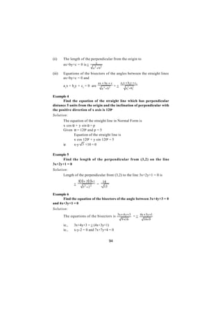 (ii)    The length of the perpendicular from the origin to
                                      c
        ax+by+c = 0 is +
                                  a + b2
                                   2

(iii)   Equations of the bisectors of the angles between the straight lines
        ax+by+c = 0 and
                                          ax + by + c        a1x + b1y + c1
        a1x + b1y + c1 = 0 are                          =+
                                            a 2 + b2             a1 +b1
                                                                  2   2



Example 4
      Find the equation of the straight line which has perpendicular
distance 5 units from the origin and the inclination of perpendicular with
the positive direction of x axis is 120o
Solution:
        The equation of the straight line in Normal Form is
        x cos α + y sin α = p
        Given α = 120o and p = 5
        ∴      Equation of the straight line is
               x cos 120o + y sin 120o = 5
        ie     x-y 3 +10 = 0

Example 5
     Find the length of the perpendicular from (3,2) on the line
3x+2y+1 = 0
Solution:
      Length of the perpendicular from (3,2) to the line 3x+2y+1 = 0 is
                   3(3 ) + 2 (2 )+1          14
               +                       =
                       32 + 2 2               13

Example 6
      Find the equation of the bisectors of the angle between 3x+4y+3 = 0
and 4x+3y+1 = 0
Solution:

        The equations of the bisectors is 3x + 4 y + 3 = + 4x + 3y +1
                                                             9 +16            16+ 9
        ie.,   3x+4y+3 = + (4x+3y+1)
        ie.,   x-y-2 = 0 and 7x+7y+4 = 0


                                                   94
 