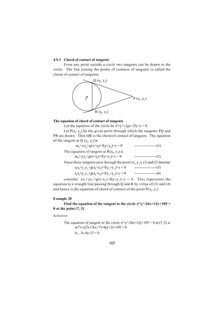 4.5.3 Chord of contact of tangents
       From any point outside a circle two tangents can be drawn to the
circle. The line joining the points of contacts of tangents is called the
chord of contact of tangents.
                          Q (x2, y2)




                    c
                     .                               P (x1, y1)


                           R (x3, y3)

The equation of chord of contact of tangents
       Let the equation of the circle be x2+y 2+2gx+2fy+c = 0
       Let P(x1, y1) be the given point through which the tangents PQ and
PR are drawn. Then QR is the chord of contact of tangents. The equation
of the tangent at Q (x2, y2) is
               xx2+yy2+g(x+x2)+f(y+y2)+c = 0         ------------------(1)
      The equation of tangent at R(x3, y3) is
            xx3+yy3+g(x+x3)+f(y+y3)+c = 0             ------------------(2)
      Since these tangents pass through the point (x1, y 1), (1) and (2) become
             x1x2+y 1y 2+g(x1+x2)+f(y1+y 2)+c = 0   ------------------(3)
             x1x3+y 1y 3+g(x1+x3)+f(y1+y 3)+c = 0     ------------------(4)
      consider xx 1+yy 1 +g(x+x1 )+f(y+y 1)+c = 0. This represents the
equation to a straight line passing through Q and R by virtue of (3) and (4)
and hence is the equation of chord of contact of the point P(x1, y1)

Example 20
       Find the equation of the tangent to the circle x2+y 2-26x+12y+105 =
0 at the point (7, 2)
Solution:
      The equation of tangent to the circle x2+y 2-26x+12y+105 = 0 at (7, 2) is
            x(7)+y(2)-13(x+7)+6(y+2)+105 = 0
             ie., 3x-4y-13 = 0

                                        107
 