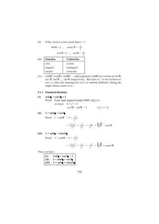 (ii)    If the circle is a unit circle then r = 1.

        ∴       Sin θ = y ;   cosec θ = 1
                                                  y

                     cos θ = x ;         sec θ = 1
                                                      x
(iii)   Function              Cofunction
        sine                  cosine
        tangent               cotangent
        secant                cosecant
(iv)    (sinθ)2, (secθ)3, (tanθ)4, ... and in general (sinθ)n are written as sin 2θ,
        sec 3θ, tan 4θ, ... sin nθ respectively. But (cos x) -1 is not written as
        cos -1x, since the meaning for cos-1x is entirely different. (being the
        angle whose cosine is x)

5.1.1 Standard Identities
(i)     s i n2θ + cos 2θ = 1
        Proof: From right angled triangle OMP, (fig 5.1)
                 we have x2 + y2 = r2
                             cos2θ + sin2θ = 1        (                   Q r = 1)
(ii)    1 + tan2θ = sec2θ
                                   2
        Proof : 1 + tan2θ = 1 + y 2
                                         x

                              = x +y =
                                  2
                                    2
                                    2


                                     x
                                                  r2
                                                  x2
                                                          =
                                                              x
                                                                  1
                                                                  2     x
                                                                          ()
                                                                          2
                                                                      = 1 = sec2θ


(iii)   1 + cot2θ = cosec2θ
                                   2
        Proof : 1 + cot2θ = 1 + x 2
                                          y

                              =
                                   y 2+ x 2
                                     y2
                                              =   r2
                                                  y2
                                                          =
                                                               1
                                                              y2
                                                                      =   ( ) = cosec θ
                                                                          1 2
                                                                          y
                                                                                     2



Thus, we have
        (i)      s i n2θ + cos2θ = 1
        (ii)     1 + tan2θ = sec2θ
        (iii)    1 + cot2θ = cosec2θ


                                              113
 