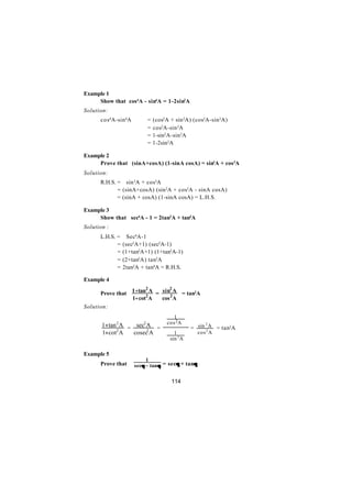 Example 1
     Show that cos4A - sin4A = 1-2sin2A
Solution:
      cos4A-sin 4A           =   (cos2A + sin 2A) (cos2A-sin 2A)
                             =   cos2A-sin 2A
                             =   1-sin2A-sin 2A
                             =   1-2sin2A

Example 2
     Prove that (sinA+cosA) (1-sinA cosA) = sin3A + cos3A
Solution:
      R.H.S. = sin 3A + cos3A
             = (sinA+cosA) (sin 2A + cos2A - sinA cosA)
             = (sinA + cosA) (1-sinA cosA) = L.H.S.

Example 3
     Show that sec4A - 1 = 2tan2A + tan4A
Solution :
      L.H.S. =     Sec4A-1
             =   (sec2A+1) (sec2A-1)
             =   (1+tan2A+1) (1+tan2A-1)
             =   (2+tan2A) tan2A
             =   2tan2A + tan4A = R.H.S.

Example 4

      Prove that 1 +tan2 A = sin2A = tan2A
                       2        2

                 1+ cot A    cos A
Solution:
                          1 
                          2 
       1+tan A = sec A =  cos A  = sin 2 A = tan2A
             2           2

       1+cot2 A       2
                 cosec A  1  cos 2 A
                          sin 2 A 
                                  

Example 5
                          1
      Prove that                      θ      θ
                     secθ − tanθ = secθ + tanθ


                                        114
 