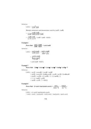 Solution:
                     1
      L.H.S. = sec θ - tanθ

      Mutiply numerator and denominator each by (secθ + tanθ)

      =           secθ + tanθ
          (secθ - tanθ ) (secθ + tanθ )
           secθ + tanθ
      =                    = secθ + tanθ. = R.H.S
          sec2 θ - tan 2 θ


Example 6
      Prove that        cotA + tanB = cotA tanB
                        cotB + tanA
Solution :

      L.H.S. = cotA + tanB = cotA + tanB
               cotB+ tanA     tanB + cotA
                                1     1

                  cotA + tanB
                  (                 )
              =
                      cotA + tanB
                       cotA tanB

              = cotA tanB = R.H.S.

Example 7
     Prove that          (sinθ + cosecθ)2 + (cosθ + secθ)2 = tan2θ + cot2θ + 7
                             θ        θ                θ
Solution :
      L.H.S. = ( i + cosecθ)2 + (cosθ + secθ)2
                s nθ
             = sin2θ + cosec2θ + 2sinθcosecθ + cos2θ + sec2θ + 2cosθsecθ
             = (sin2θ + cos2θ) + (1+cot2θ) + 2 + (1+tan2θ) + 2
             = 1 + 6 + tan2θ + cot2θ
             = tan2θ + cot2θ + 7 = R.H.S.

Example 8
      Prove that (1+cotA+tanA)(sinA-cosA) =              secA    - cosecA
                                                       cosec 2 A    sec 2 A
Solution:
      L.H.S. = (1+cotA+tanA)(sinA-cosA)
      = sinA - cosA + cotAsinA - cotA cosA + tanAsinA - tanA cosA


                                          115
 