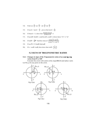 π     π       π     π
14)    Find cos 4 cos 3 - sin 4 sin 3

       If secA + tanA = 3 , prove that tanA = 12
                                               5
15)                     2
                              5 sin A-2cosA
16)    If 4tanA = 3, show that sinA+ cosA = 1

17)    If acosθ + bsin θ = c and bcosθ - a sin θ = d show that a 2 +b 2 = c 2 +d 2
                      1                                cosec 2 è - sec 2è
18)    If tanθ =          7   find the value of
                                                      cosec 2 è + sec 2 è
19)    If sec 2 θ = 2+2tanθ, find tanθ
                                                    2
20)    If x = secθ + tanθ, then show that sin θ = x 2 − 1
                                                                    x +1


         5.2 SIGNS OF TRIGONOMETRIC RATIOS

5.2.1 Changes in signs of the Trigonometric ratios of an angle θ as θ
       varies from 0o to 360o
       Consider the circle with centre at the origin O(0,0) and radius r units
Let P(x,y) be any point on the circle.
               ↑ y P(x, y)                                        ↑y
                                                P(x, y)
                 r                                            r
                   θ                                                θ
 ←                             →                ←                            →
x1         O        M              x            1
                                                x         M        O             x


               ↓ y1                                               ↓ y1
        Fig 5.2(a)                     ↑y             Fig 5.2(b)                     ↑y


                              M θ                                        ←
                                                                                 θ   o M        →
                   ←                                →
                x  1                   O                  x             x1                            x
                                   r                                                  r
                     P(x, y)                                                                P(x, y)
                                    ↓y      1                                        ↓ y1
                               Fig 5.2(c)                                    Fig 5.2(d)

                                                    118
 