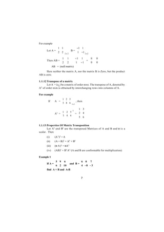 For example
               1 1          −1 1 
       Let A = 
               2 2 
                          B=
                              1 −1
                   2 x 2         2 x 2

                  1 1   −1             1  0     0   
       Then AB = 
                 2 2  1
                                            =        
                                       − 1  0
                                                   0   
                                                         
       ⇒ AB = (null matrix)
       Here neither the matrix A, nor the matrix B is Zero, but the product
AB is zero.

1.1.12 Transpose of a matrix
        Let A = (a ij ) be a matrix of order mxn. The transpose of A, denoted by
A T of order nxm is obtained by interchanging rows into columns of A.

For example
                      1 2 5
        If     A =
                   3 4 6
                               , then
                        2 x 3

                                      1 3
                    1      2
                                 T
                                5       
               AT = 
                    3            = 2
                                 
                                         4
                           4   6   5  6
                                         

1.1.13 Properties Of Matrix Transposition
       Let AT and BT are the transposed Matrices of A and B and α is a
scalar. Then
       (i)     (A T)T = A
       (ii)    (A + B)T = AT + BT
       (iii)   (α A )T = αA T
       (iv)    (AB)T = BT A T (A and B are conformable for multiplication)

Example 1
              5 9 6            6 0 7 
              
       If A =          and B = 
                                           
               6 2 10 
                       
                                            
                                  4 − 8 − 3
       find A + B and A-B


                                          7
 