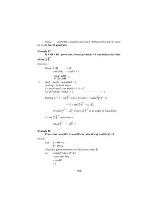 Since      sin(A+B) is negative and cos(A+B) is positive (A+B) must
be in the fourth quadrant.

Example 17
     If A+B = 45o prove that (1+tanA)(1+tanB) = 2 and deduce the value
          1o
of tan22 2
Solution:
      Given A+B               = 45o
      ∴     tan(A+B)          = tan45o = 1
               tanA + tanB = 1
               1− tan tanB
=>    tanA + tanB + tanAtanB = 1
      Adding 1 to both sides
      1 + tanA+tanB+tanAtanB = 1+1 = 2
      i.e. (1+tanA) (1+tanB) = 2       -------------------(1)
                              1o                              1o   2
      Putting A = B = 22 2         in (1), we get (1 + tan22 2 ) = 2

                                             1o
                              => 1 + tan22 2      =+     2
                         1o                       1o
      ∴        1+tan22 2      =    2 (since 22 2       is an angle in I quadrant,

                 1o
      1+ tan 22 2     is positive)

                      1o
      ∴        tan22 2        =    2 -1

Example 18
     Prove that cos(60o+A) cos(30o-A) - sin(60o-A) sin(30o-A) = 0
Proof :
       Let  α = 60o+A
            β = 30o-A
      Then the given problem is of the form cos(α+β)
      i.e.  cos[(60o+A)+(30o-A)]
            = cos(60o+30o)
            = cos90o
            =0

                                          128
 