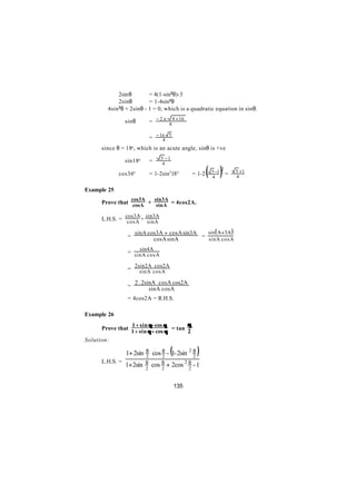 2sinθ        = 4(1-sin2θ)-3
             2sinθ        = 1-4sin2θ
      ∴ 4sin 2θ + 2sinθ - 1 = 0, which is a quadratic equation in sinθ.



             ∴ sinθ              = − 2 ± 8 4 + 16

                         = − 1± 5
                               4
      since θ = 18o, which is an acute angle, sinθ is +ve
                                       5 −1
             ∴ sin18o            =

                                                               ( )=
                                        4
                                                                       2   5 +1
             cos36o              = 1-2sin218 o         = 1-2    5 −1
                                                                4          4

Example 25
                     cos3A           sin3A
      Prove that cosA + sinA = 4cos2A.

                 cos3A sin3A
      L.H.S. = cosA + sinA

                      sinA cos3A + cosA sin3A   sin( A+ 3A )
                 =                            =
                             cosA sinA          sinA cosA
                        sin4A
                 = sinA cosA

                      2sin2A cos2A
                 =      sinA cosA

                      2 . 2sinA cosA cos2A
                 =
                             sinA cosA
                 = 4cos2A = R.H.S.

Example 26
                     1 + sin θ - cos θ       θ
      Prove that                       = tan
                     1 + sin θ + cos θ       2
Solution:

                 1+ 2sin     θ
                             2        2
                                             (
                                  cos θ - 1- 2sin 2 θ
                                                    2
                                                        )
                             θ
                                  cos θ + 2cos 2 θ - 1
      L.H.S. =
                 1+ 2sin     2        2          2


                                                 135
 