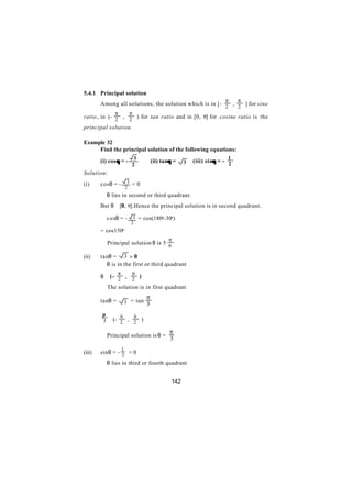 5.4.1 Principal solution
                                                                     π     π
        Among all solutions, the solution which is in [- 2 , 2 ] for sine
              π           π
ratio , in (- 2 , 2 ) for tan ratio and in [0, π] for cosine ratio is the
principal solution.

Example 32
     Find the principal solution of the following equations:
                            3                                         1
        (i) cos θ = -                        θ
                                     (ii) tanθ =    3   (iii) sinθ = − 2
                                                                 θ
                           2
Solution:
(i)     cosθ = -          3 <0
                         2
        ∴ θ lies in second or third quadrant.
        But θ ∈[0, π].Hence the principal solution is in second quadrant.

        ∴ cosθ = -          3 = cos(180o-30o)
                           2
        = cos150o
                                            π
        ∴ Principal solution θ is 5 6

(ii)    tanθ = 3 > 0
        ∴ θ is in the first or third quadrant
                 π         π
        θ ∈(− 2 , 2 )
        ∴ The solution is in first quadrant
                                 π
        tanθ =        3 = tan 3

        π     π   π
        3 ∈(- 2 , 2 )

                                             π
        ∴ Principal solution is θ =
                                             3
                     1
(iii)   sinθ = - 2 < 0
        ∴ θ lies in third or fourth quadrant


                                              142
 