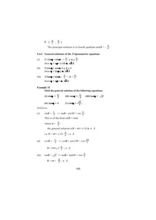 π           π
        θ ∈[- 2 , 2 ]
                                                                                     π
        ∴ The principal solution is in fourth quadrant and θ = - 6

5.4.2 General solutions of the Trigonometric equations
                                         π            π
(i)     If s i nθ = sinα ; − 2 < α < 2
                θ      α
        then θ = nπ + (-1)n α ; n∈Z
                     π           ∈
(ii)    If cos θ = cos α ; 0 < α < π
        then θ = 2nπ + α ; n∈Z
                     π         ∈
                                     π            π
(iii)   If tanθ = tanα; - 2 < α < 2
              θ       α
        then θ = nπ + α ; n∈Z
                    π      ∈

Example 33
     Find the general solution of the following equations.
                             1                            1
               θ
        (i) sinθ = 2                     (ii) cos θ = - 2                  θ
                                                                  (iii) tanθ =   3

                θ
        (iv) tanθ = -1                   (v) sinθ = - 23 .
                                                θ
Solution:
                     1                                        π
(i)     sinθ = 2 => sinθ = sin30o = sin 6
        This is of the form sinθ = sinα
                             π
        where α = 6
        ∴ the general solution is θ = nπ + (-1)n.α; n∈Z
                                     π
        i.e. θ = nπ + (-1)n. 6 ; n∈Z

                         1                                        2π
(ii)    cosθ = - 2            => cosθ = cos120o = cos 3

                                 π
        ∴ θ = 2nπ + 2 3 ; n∈Z.

                                                  π
(iii)   tanθ =           3 => tanθ = tan60o = tan 3
                             π ; n∈Z
        ∴ θ = nπ +
                             3

                                                      143
 