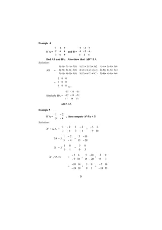 Example 4
             1     2       3           − 1 − 2 − 4
                                                  
      If A =  2    4       6  and B =  − 1 − 2 − 4
             3             9          1         4
                   6                        2     
      find AB and BA. Also show that AB ≠ B A
Solution:
                1(-1) + 2(-1) + 3(1)        1(-2) + 2(-2) + 3x2     1(-4) + 2(-4) + 3x4 
                                                                                        
      AB     =  2(-1) + 4(-1) + 6(1)        2(-2) + 4(-2) + 6(2)    2(-4) + 4(-4) + 6x4 
                3(-1) + 6(-1) + 9(1)        3(-2) + 6(-2) + 9(2)    3(-4) + 6(-4) + 9x4 
                                                                                        

               0       0    0
                             
             = 0       0    0
               0            0 3x 3
                       0     

                      − 17 − 34 − 51
                                    
      Similarly BA =  − 17 − 34 − 51
                      17 34 51 
                                    

                   ∴ AB ≠ BA

Example 5
             1     − 2
      If A = 
             3         , then compute A2-5A + 3I
                   −4
Solution:
                  1          −2       1   − 2  − 5 6 
      A 2 = A.A = 
                  3                            =       
                             −4
                                
                                        3
                                            − 4   − 9 10 
                                                          
                    1         − 2   5 − 10 
             5A = 5 
                    3              =       
                              − 4  15 − 20 
                                            
                    1           0       3      0
             3I = 3 
                    0                  =
                                         0       
                                1              3
                                                   
                                 − 5 6          5 −10           3    0
      ∴ A 2 - 5A+3I            = 
                                  − 9 10  -
                                                
                                                 15 − 20  +
                                                                   
                                                                    0     
                                                                     3
                                                                           
                                 −10 16         3     0   − 7 16 
                               =
                                 − 24 30  +
                                                 
                                                  0       =         
                                                      3   − 24 33 
                                                                     

                                             9
 