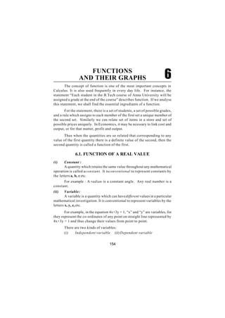 FUNCTIONS
                 AND THEIR GRAPHS                                          6
        The concept of function is one of the most important concepts in
Calculus. It is also used frequently in every day life. For instance, the
statement “Each student in the B.Tech course of Anna University will be
assigned a grade at the end of the course” describes function. If we analyse
this statement, we shall find the essential ingrediants of a function.
       For the statement, there is a set of students, a set of possible grades,
and a rule which assigns to each member of the first set a unique member of
the second set. Similarly we can relate set of items in a store and set of
possible prices uniquely. In Economics, it may be ncessary to link cost and
output, or for that matter, profit and output.
      Thus when the quantities are so related that corresponding to any
value of the first quantity there is a definite value of the second, then the
second quantity is called a function of the first.

              6.1. FUNCTION OF A REAL VALUE
(i)    Constant :
       A quantity which retains the same value throughout any mathematical
operation is called a constant. It is conventional to represent constants by
the letters a, b, c etc.
      For example : A radian is a constant angle. Any real number is a
constant.
(ii)    Variable:
        A variable is a quantity which can have different values in a particular
mathematical investigation. It is conventional to represent variables by the
letters x, y, z, etc.
       For example, in the equation 4x+3y = 1, “x” and “y” are variables, for
they represent the co-ordinates of any point on straight line represented by
4x+3y = 1 and thus change their values from point to point.
       There are two kinds of variables:
       (i)   Independent variable (ii) Dependent variable


                                      154
 