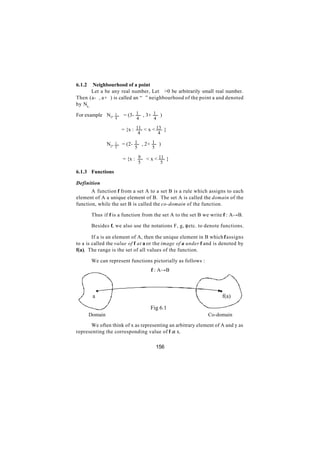 6.1.2   Neighbourhood of a point
       Let a be any real number, Let ∈>0 be arbitrarily small real number.
Then (a-∈, a+∈) is called an “∈” neighbourhood of the point a and denoted
by Na, ∈

For example N3,        1   = (3- 1 , 3+ 1 )
                       4         4         4

                           = {x : 11 < x < 13 }
                                    4          4

                 N2,   1   = (2- 1 , 2+ 1 )
                       5        5         5

                           = {x : 9     < x < 11 }
                                    5           5

6.1.3 Functions

Definition
       A function f from a set A to a set B is a rule which assigns to each
element of A a unique element of B. The set A is called the domain of the
function, while the set B is called the co-domain of the function.

         Thus if f is a function from the set A to the set B we write f : A→B.

         Besides f, we also use the notations F, g, φ etc. to denote functions.

        If a is an element of A, then the unique element in B which f assigns
to a is called the value of f at a or the image of a under f and is denoted by
f(a). The range is the set of all values of the function.

         We can represent functions pictorially as follows :
                                          f : A→B




         a                                                           f(a)

                                         Fig 6.1
        Domain                                                 Co-domain

      We often think of x as representing an arbitrary element of A and y as
representing the corresponding value of f at x.

                                              156
 