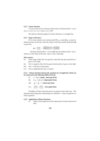 6.2.2 Linear function
      A Linear function is a function whose rule is of the form f(x) = ax+b,
where a and b are real numbers with a≠ 0.
        We shall see that the graph of a linear function is a straight line.

6.2.3 Slope of the line l
       If l is a line which is not vertical and if P(x1, y1) and Q(x2, y2) are two
distinct points on the line, then the slope of the line usually denoted by m
is given by
                     y -y        Difference in y coordinate
                m = x 2 -x 1 = Difference in x coordinate
                      2 1

      ∴ the linear function f(x) = ax+b, (a≠0) may be written as f(x) = mx+c,
where m is the slope of the line ; and c is the y intercept.

Observation:
(i)   If the slope of the line m is positive, then the line goes upward as it
      goes to the right.
(ii)    If m is negative then the line goes downward as it goes to the right
(iii)   If m = 0 the line is horizontal
(iv)    If m is undefined the line is vertical.

6.2.4 A linear function denotes the equation of a straight line which can
be expressed in the following different forms
        (i)     y = mx+c, (slope - intercept form)
        (ii)    y-y 1 = m(x-x1) : (slope-point form)
                 x       y
        (iii)    a
                     +       = 1; (intercept form)
                         b
                 x -x 1    y- y
        (iv)    x1- x 2
                        = y - y1 ; (two point form)
                           1 2

       Variables of these functions have no powers more than one. The
equations describing the relationship are called first - degree equations or
linear equation.

6.2.5 Application of linear functions
      (i)   Salary of an employee can be expressed as a linear function of
            time.


                                         166
 