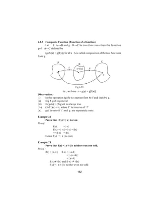 6.8.3 Composite Function (Function of a function)
       Let f : A →B and g : B →C be two functions then the function
gof : A→C defined by
          (gof) (x) = g[f(x)], for all x∈A is called composition of the two functions
f and g

                     A                                           C
                                             B
                                 f       y=f(x)      g
                     x
                                                                     z




                                       Fig 6.29
                        i.e., we have z = g(y) = g[f(x)]
Observation :
(i)   In the operation (gof) we operate first by f and then by g.
(ii)  fog ≠ gof in general
(iii) fo(goh) = (fog)oh is always true
(iv) (fof - 1)(x) = x, where f -1 is inverse of ‘f’
(v)   gof is onto if f and g are separately onto.

Example 22
       Prove that f(x) = | x | is even
Proof:
             f(x)        =|x|
       ∴     f(-x) = | -x | = | x | = f(x)
             => f(-x) = f(x)
       Hence f(x) = | x | is even

Example 23
       Prove that f(x) = | x-4 | is neither even nor odd.
Proof :
       f(x) = | x-4 | ∴ f(-x) = | -x-4 |
                          ∴ = | - (x+4) |
                              = | x+4 |
         ∴ f(-x) ≠ f(x) and f(-x) ≠ -f(x)
         ∴ f(x) = | x-4 | is neither even nor odd

                                             182
 