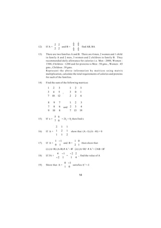  2 2                   1       1
      If A =      and B =           8       8
12)          2
                2
                                     1       1  find AB, BA
                                      8       8
13)   There are two families A and B. There are 4 men, 2 women and 1 child
      in family A and 2 men, 3 women and 2 children in family B. They
      recommended daily allowance for calories i.e. Men : 2000, Women :
      1500, Children : 1200 and for proteins is Men : 50 gms., Women : 45
      gms., Children : 30 gms.
      Represent the above information by matrices using matrix
      multiplication, calculate the total requirements of calories and proteins
      for each of the families.

14)   Find the sum of the following matrices

      1    2       3           1        2     3
                                               
      3    4       5 ,         3        0     1
      7           12           2              4
          10                            2      

      8     9         7      1          2     3 
                                                
      7     8         6  and  2       3       4 
      9               8      7               19 
           10                        13         

             5 6 
15)   If x + 
                  = 2I2 + 02 then find x
                  
             7 0 

             2          1      1
                                 
16)   If A =  1         2      1  show that (A - I) (A - 4I) = 0
             1                 2
                        1        

              1 − 1                  1 0 
      If A = 
             0      and B =          
                                        2 1  then show that
                 1                          
17)
                                          
      (i) (A+B) (A-B) ≠ A 2 - B2 (ii) (A+B)2 ≠ A 2 + 2AB +B2
                  4     − 1  − 2 2 
      If 3A + 
              − 2          =        , find the value of A
                         1   1 4
18)
                                   
                              0 − 1
      Show that A = 
                    1               satisfies A 2 = -I
                                 0
19)
                                   

                                                14
 