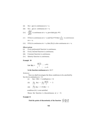 (ii)    f(x) – g(x) is continuous at x = a.
(iii)   f(x) . g(x) is continuous at x = a.
         f (x)
(iv)           is continuous at x = a, provided g(a) ≠ 0.
         g (x)
                                                              1
(v)     If f(x) is continuous at x = a and f(a) ≠ 0 then           is continuous
                                                            f ( x)
        at x = a.
(vi)    If f(x) is continuous at x = a, then |f(x)| is also continuous at x = a.

Observation:
(i)  Every polynomial function is continuous.
(ii) Every rational function is continuous.
(iii)   Constant function is continuous.
(iv)    Identity function is continuous.

Example 10
                    sin 3 x
                              ;      x≠0
        Let f(x) =  x
                   1
                            ;        x=0
        Is the function continuous at x = 0 ?
Solution:
          Now we shall investigate the three conditions to be satisfied by
f(x) for its continuity at x = 0.
        (i)     f(a) = f(0) = 1 is defined at x = 0.

        (ii)     Lt f(x) = Lt sin 3 x            = 3.
                x →0           x →0    x

        (iii)    Lt f(x) = 3 ≠ f(0) = 1
                x →0

        condition (iii) is not satisfied.
        Hence the function is discontinuous at x = 0.

Example 11
                                                             2
          Find the points of discontinuity of the function x 2 + 6x + 8
                                                                x - 5x + 6


                                           196
 