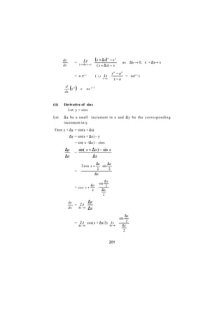 dy               Lt          ( x + ∆x) n − x n
∴              =                                          as    ∆x → 0, x + ∆x→ x
       dx          ( x + ∆ x )→ x
                                      ( x + ∆ x) − x

                                                  xn − an
               = n xn-1             ( Q Lt                = nan-1 )
                                          x →a     x−a
       d
       dx
          xn ( )    =      nx n − 1



(ii)   Derivative of sinx
         Let y = sinx

Let    ∆x be a small increment in x and ∆y b e t h e c o r r e s p o n d i n g
       increment in y.

Then y + ∆y = sin(x + ∆x)
            ∆y = sin(x + ∆x) – y
               = sin( x +∆x) – sinx

        ∆y         sin( x + ∆x ) − sin x
               =
        ∆x                  ∆x
                               ∆x  ∆x
                     2 cos x +     sin
               =               2       2
                               ∆x

                                    ∆x
                         ∆ x  sin 2
               = cos x +     .
                          2  ∆x
                                   2

            dy               ∆y
       ∴       =    Lt
            dx     ∆x →0     ∆x
                                                           ∆x
                                                        sin
               =    Lt cos(x + ∆x/2). ∆Lt 0                 2
                   ∆x →0               x→                ∆x
                                                          2


                                                 201
 