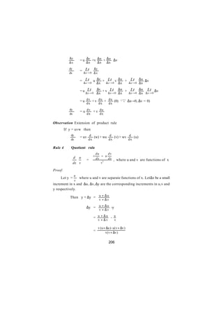 ∆y
         ∴            = u ∆v +v ∆ u + ∆ u ∆v
             ∆x            ∆x           ∆x     ∆x
             dy            Lt       ∆y
         ∴            =
             dx           ∆x → 0 ∆ x

                           Lt u        ∆v + Lt v ∆ u + Lt ∆ u ∆v
                      =
                          ∆x → 0       ∆x  ∆x → 0 ∆x   ∆x → 0 ∆ x

                            Lt         ∆v + v Lt ∆ u + Lt ∆ u Lt ∆v
                      =u
                           ∆x → 0      ∆x    ∆x → 0 ∆ x ∆x → 0 ∆ x ∆x → 0

                      = u dv + v du + du (0)               (   Q ∆x→0, ∆v = 0)
                            dx           dx       dx
             dy
                      = u dv + v du
             dx             dx            dx

Observation Extension of product rule
         If y = uvw then
              dy
                      = uv d (w) + wu d (v) + wv d (u)
              dx             dx                   dx              dx

Rule 4        Quotient rule
                                       du     dv
                                   v      − u
                  d u                dx     dx , where u and v are functions of x
                       =
                  dx  v                 v2

Proof:
                  u
    Let y =           where u and v are separate functions of x. Let ∆x be a small
                  v
increment in x and ∆u, ∆v, ∆y are the corresponding increments in u,v and
y respectively.

             Then y + ∆y = u + ∆ u
                                         v + ∆v

                            ∆y = u + ∆ u -y
                                         v + ∆v

                                   = u + ∆u - u
                                         v + ∆v        v

                                         v (u + ∆u)- u(v + ∆v)
                                   =
                                               v(v + ∆v)

                                                  206
 