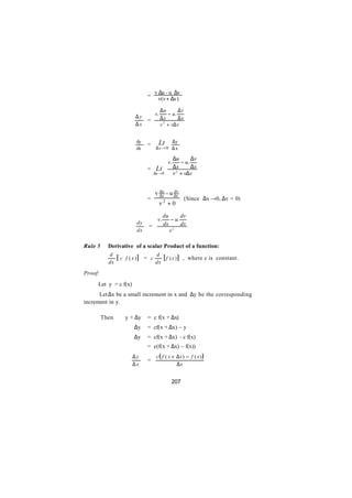 v ∆u - u ∆v
                              =
                                      v(v + ∆v)

                                         ∆u       ∆v
                                    v.       − u.
                         ∆y              ∆x       ∆x
                              =
                         ∆x              v 2 + v∆ v


                         dy           Lt         ∆y
                ∴             =
                         dx          ∆x → 0 ∆ x

                                                 ∆u       ∆v
                                            v.       − u.
                              =      Lt          ∆x       ∆x
                                    ∆x →0        v 2 + v∆v


                                    v du - u dx
                                      dx
                                             dv
                              =                        (Since ∆x →0, ∆v = 0)
                                         v2 + 0

                                          du      dv
                                     v.      − u.
                         dy               dx      dx
                               =
                         dx                  v2

Rule 5     Derivative of a scalar Product of a function:
           d                        d
                [c   f ( x )] = c      [ f (x ) ] , where c is constant.
           dx                       dx

Proof:
     Let y = c f(x)
      Let ∆x be a small increment in x and ∆y be the corresponding
increment in y.

         Then        y + ∆y   = c f(x + ∆x)
                        ∆y    = cf(x + ∆x) – y
                        ∆y    = cf(x + ∆x) - c f(x)
                              = c(f(x + ∆x) – f(x))
                       ∆y            c( f ( x + ∆x) − f ( x) )
                              =
                       ∆x                       ∆x


                                              207
 