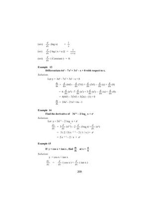 d                        1
(xiv)      (log x)          =
        dx                       x
        d                             1
(xv)       [ log ( x + a )] =
        dx                           x+a
        d
(xvi)      ( Constant ) = 0.
        dx

Example 13
     Differentiate 6x4 – 7 x3 + 3x2 – x + 8 with respect to x.
Solution:
          Let y = 6x4 – 7x3 + 3x2 – x + 8
                   dy
                      = d (6x4) – d (7x3) + d (3x2) – d (x) + d (8)
                   dx   dx        dx        dx        dx      dx

                      = 6 d (x4) –7 d (x3) + 3 d (x2) – d (x) + d (8)
                            dx               dx           dx      dx   dx
                      = 6(4x3) – 7(3x2) + 3(2x) – (1) + 0
                   dy
                      = 24x3 – 21x2 + 6x - 1
                   dx


Example 14
     Find the derivative of              3x2/3 – 2 log e x + ex
Solution:
        Let y = 3x2/3 – 2 log x + ex
                                     e
              dy          d             d             d
                    = 3      (x2/3) – 2    (loge x) +    (e x)
              dx          dx            dx            dx
                    = 3 ( 2 / 3) x –1 / 3 – 2 ( 1 / x ) + ex
                    = 2 x -1/ 3 – 2 / x + ex

Example 15
                                           dy
        If y = cos x + tan x , find               at x = ð
                                           dx           6
Solution:
            y = cos x + tan x
         dy          d              d
               =        ( cos x ) +    ( tan x )
         dx          dx             dx


                                                209
 