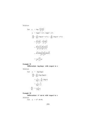 Solution:

                   = log e x + e-x
                          x      -x
      Let   y
                               e -e
             y     = log(ex + e-x) – log(ex - e-x)
                dy
                   = d { log (ex + e-x) } - d { log (ex - e-x) }
                dx   dx                     dx

                   = ex − e-x - e x + e-x
                      x    -x    x      -x

                       e +e            e -e

                       (ex - e-x)2 - (ex + e-x)2
                   =
                         (ex + e-x ) (ex - e-x )

                       e2x-2 + e-2x -e2x - 2 - e-2x
                   =
                               e2x - e-2x

                            −4
                   =
                       e 2x − e − 2x

Example 21
     Differentiate log (logx) with respect to x
Solution:
      Let    y     =    log (logx)
                dy
                   = d { log (logx)}
                dx   dx
                         1       d
                   =                (log x)
                       log x     dx
                         1   1
                   =
                       log x x
            dy            1
    ∴              =
            dx         x log x

Example 22
      Differentiate e4x sin 4x with respect to x
Solution:
      Let   y = e4x sin 4x


                                                   213
 