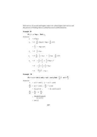 Derivatives of second and higher orders are called higher derivatives and
the process of finding them is called Successive differentiation.

Example 29
      If y = e x log x            find y
                                           2
Solution:
        y       = ex log x
                         d                  d
        y1      = ex        (log x) + log x    (e x)
                         dx                 dx
                    ex
                =             + log x (ex)
                     x

                = ex  + log x 
                       1
        y                     
            1            x            
                         d 1            1       d
       y        = ex         + log x  +  + logx    (e x)
           2             dx  x           x      dx

                      1    1  1         
        y       = ex  − 2 +  +  + log x  e x
            2          x   x  x         
                              1   1 1        
                = ex  −          + + + log x 
                              x2  x x        
                          2x −1         
                = ex  
                                + log x 
                          x   
                              2
                                          
Example 30
                                                              d 2 y            π
      If x = a (t + sin t) and y = a(1 – cos t), find                 at t =
                                                              dx 2             2
Solution:
        x       = a ( t + sint ) ; y = a ( 1 – cost)
        dx                                 dy
                = a( 1 + cost) ;              = a sint
        dt                                 dt
                = 2a cos2 t/2 ;                = 2a sint/2 cost/2
        dy
                =
                  dy
                              ÷   dx
        dx        dt              dt
                    2a sin t/2 cos t/2
                =
                       2a cos 2 t/2
                = tan t/2

                                               221
 