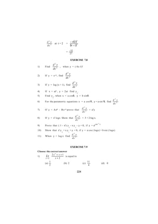 d2y                         − 4 (2 )
                                               3

               at t = 2   =
       dx 2                       (4 − 1) 3
              

                            = - 32
                                    27

                                    EXERCISE 7.8
                   2
               d y
1)    Find          , when y = ( 4x-1)2
               dx 2
                            d2 y
2)    If y = e -ax, find
                            dx 2
                                         d2 y
3)    If y = log (x + 1), find
                                         dx 2
4)    If x = at2 , y = 2at find y .
                                               2

5)    Find y , when x = a cosθ, y = b sin θ.
               2
                                                                                           d2y
6)    For the parametric equations x = a cos3 θ , y = a sin 3 θ, find
                                                                                           dx 2
                                                     d2y
7)    I f y = A eax - B e -ax prove that                  = a2y
                                                     dx 2
                                           d2y
8)    If y = x2 logx Show that                  = 3 + 2 log x.
                                           dx 2
                                                                        −1
9)    Prove that ( 1 – x2 ) y – x y – y = 0, if y =             e sin        x
                                2          1

10)   Show that x2 y + x y + y = 0, if y = a cos ( logx) + b sin ( logx)
                       2        1
                                      d2y
11)   When y = log x find
                                      dx 2


                                    EXERCISE 7.9
Choose the correct answer

        Lt 2 x + x + 1 is equal to
               2

1)
       x→ 2    x+2
            1                                              11
      (a)             (b) 2                          (c)                         (d)   0
            2                                               4

                                               224
 