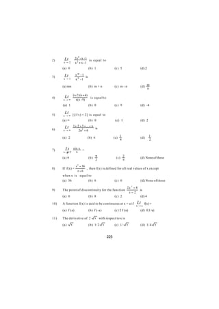 Lt          2x2 - x - 1
2)                             is equal to
      x→ 2         x2 + x -1
      (a) 0                    (b) 1                (c) 5               (d) 2
                     m
       Lt          x -1
3)                        is
      x→ 1         x n -1

      (a) mn                   (b) m + n            (c) m - n           (d) m
                                                                            n

                  (x-2) (x + 4)
4)     Lt                       is equal to
      x→∞           x(x - 9)
      (a) 1                    (b) 0                (c) 9               (d) -4

5)
       Lt
      x → ∞ [(1/x) + 2] is equal to
      (a) ∞                    (b) 0                 (c) 1              (d) 2

       Lt         1 + 2 + 3 + ... + n
6)                                    is
      x→∞              2n2 + 6

                                                    (c) 1                       1
      (a) 2                    (b) 6                                    (d)
                                                        4                       2

        Lt        sin x =
7)
      x→π / 2       x
      (a) π                    (b) π                 (c) 2              (d) None of these
                                   2                     π

              x 2 − 36
8)    If f(x) =        , then f(x) is defined for all real values of x except
                x−6
      when x is equal to
      (a) 36             (b) 6              (c) 0               (d) None of these

                                                              2x 2 − 8
9)    The point of discontinuity for the function                      is
                                                               x−2
      (a) 0                    (b) 8                (c) 2               (d) 4

10)   A function f(x) is said to be continuous at x = a if           Lt   f(x) =
                                                                    x→a
      (a) f (a)                (b) f (-a)           (c) 2 f (a)         (d) f(1/a)

11)   The derivative of 2            x with respect to x is

      (a)     x                (b) 1/2 x            (c) 1/    x         (d) 1/4 x


                                              225
 