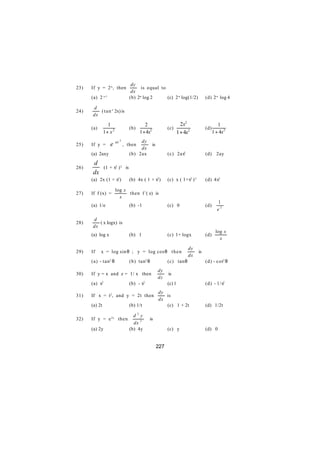 dy
23)   If y = 2-x , then                  is equal to
                                   dx
      (a) 2 x-1                   (b) 2-x log 2      (c) 2-x log(1/2)                (d) 2-x log 4

      d
24)      ( t a n-1 2x) is
      dx

                 1                         2                           2x2                    1
      (a)                         (b)                        (c)                     (d)
               1+ x 2                   1 + 4x2                      1 + 4x2               1 + 4x2
                        ax 2           dy
25)   If y =       e           , then             is
                                       dx
      (a) 2axy                    (b) 2ax                    (c) 2ax2                (d) 2ay

      d
26)             (1 + x2 ) 2 is
      dx
      (a) 2x (1 + x2 )            (b) 4x ( 1 + x2 )          (c) x ( 1+x2 ) 3        (d) 4x2

                        log x
27)   If f (x) =              then f /( e) is
                          x
                                                                                             1
      (a) 1/e                     (b) -1                     (c) 0                   (d)
                                                                                             e2

      d
28)      ( x logx) is
      dx
                                                                                            log x
      (a) log x                   (b) 1                      (c) 1+ logx             (d)
                                                                                              x

                                                                           dy
29)   If    x = log sin θ ; y = log cos θ t h e n                               is
                                                                           dx
      (a) - tan2 θ                (b) tan2 θ                 (c) tan θ               (d) - cot2 θ
                                                       dy
30)   If y = x and z = 1/ x then                             is
                                                       dz
            2                               2
      (a) x                       (b) - x                    (c) 1                   (d) - 1/x2
                                                       dy
31)   If x = t2 , and y = 2t then                         is
                                                       dx
      (a) 2t                      (b) 1/t                 (c) 1 + 2t                 (d) 1/2t

                                    d2y
32)   If y = e 2x then                          is
                                    dx 2
      (a) 2y                      (b) 4y                     (c) y                   (d) 0


                                                       227
 