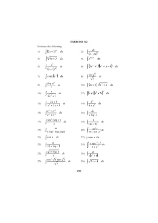EXERCISE 8.2
Evaluate the following

       ∫ (2 x − 3)
                                                                       dx
                                                             ∫ (3 − 2 x )
                              −5
1)                                  dx                 2)                          2


3)     ∫ 5 4x + 3                   dx                 4)    ∫ e 4x +3             dx

                                                             ∫ (3x 2 + 1)(x3 + x − 4)
                 x2
5)     ∫ (x − 1)          3
                              2
                                    dx                 6)                                                  dx


       ∫ x sin (x 2 )
                                                                 sin       x
7)                                  dx                 8)    ∫         x
                                                                                       dx

           (log x ) 2
9)     ∫       x
                                   dx                  10)   ∫ (2 x + 1)                x2 + x        dx


                                                             ∫ (x +1)(x                     )
                 x                                                                           3
       ∫                                                                            + 2x
                                                                               2
11)                                dx                  12)                                       dx
             x2 +1

              2x + 3                                               x2
13)    ∫   x + 3x + 5
            2                            dx            14)   ∫   4 + x6
                                                                                       dx

         e x − e− x                                                dx
15)    ∫ e x + e −x                 dx                 16)   ∫ x log           x
                 2
           sec (log x )                                                1
17)    ∫        x
                                          dx           18)   ∫ ( 2x + 1)           3
                                                                                            dx


                                                             ∫ (1− sec x x)
                          dx                                                2
19)    ∫ x log x          log (log x)
                                                       20)
                                                                   2 tan               4    dx


21)    ∫ cot x                dx                       22) ∫ cosec x d x


                                                             ∫ x 1tan x x
                     dx                                                        -1       2
23)    ∫ x (1 + log x )                                24)                                  dx
                                                                   +               4


             3 + log x                                                 dx
25)    ∫        x
                                         dx            26)   ∫ x(x      4
                                                                          +1       )
                 2
           sec            x tan           x
27)    ∫                    x
                                               dx      28)   ∫    2x + 4                    dx


                                                    235
 