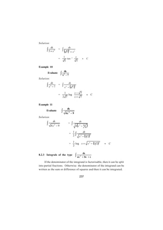 Solution:
            dx                        dx
       ∫5+x      2   =    ∫ ( 5)       2
                                           + x2

                             1          x 
                     =          tan −1 
                                          
                                                                  +    C
                              5         5

Example 10
                              dx
        Evaluate         ∫x   2
                               −7
Solution:
            dx                         dx
       ∫x   2
             −7
                     =    ∫x      2
                                      −    ( 7)       2




                              1   x− 7
                     =        log     
                                  x+ 7                                + C
                          2 7         

Example 11
                                      dx
       Evaluate          ∫        4x 2 − 9
Solution:
                dx
       ∫
                                                              dx
                                              ∫
                                                          (             )
                                      =
            4x − 9
                 2
                                                      4 x2 − 94

                                                  1                dx
                                          =
                                                  2   ∫       x − (3 2 )
                                                               2            2




                                                    log  x +           x 2 − (3 2 ) 
                                                  1
                                                                                        +
                                                                                    2
                                          =                                                   C
                                                  2                                  

                                                                   dx
8.2.3 Integrals of the type                           ∫ ax    2
                                                                   + bx + c

     If the denominator of the integrand is factorisable, then it can be split
into partial fractions. Otherwise the denominator of the integrand can be
written as the sum or difference of squares and then it can be integrated.

                                                              237
 