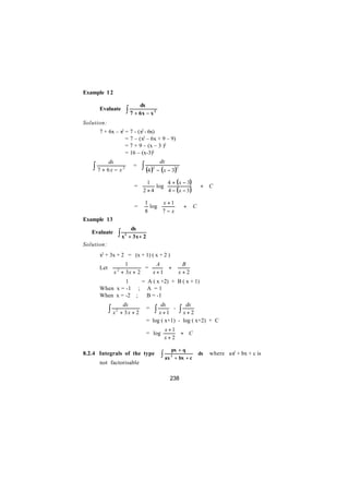 Example 1 2

                                    dx
      Evaluate            ∫ 7 + 6x − x       2


Solution:
      7 + 6x – x2 = 7 - (x2 - 6x)
                  = 7 – (x2 – 6x + 9 – 9)
                  = 7 + 9 – (x – 3 )2
                  = 16 – (x-3)2
            dx                                   dx
∴   ∫ 7 + 6x − x      2         =   ∫ (4 ) − (x − 3)
                                             2                  2



                                       1       4 + ( x − 3) 
                                =         log 
                                               4 − (x − 3)                  + C
                                     2 ×4                   
                                     1      x +1 
                                =      log                         +     C
                                     8     7−x
Example 13
                               dx
    Evaluate         ∫x   2
                              + 3x + 2
Solution:
      x2 + 3x + 2 = (x + 1) ( x + 2 )
                       1         A                                B
      Let                     =     +
                 x 2 + 3x + 2   x+1                              x+2
      ⇒        1    = A ( x +2) + B ( x + 1)
      When x = -1 ; A = 1
      When x = -2 ;   B = -1
                      dx                         dx                   dx
      ∴     ∫x   2
                     + 3x + 2
                                         =    ∫ x+1         -       ∫ x+2
                                         = log ( x+1) - log ( x+2) + C
                                                  x+1
                                         = log        + C
                                                  x+2

                                                        px + q
8.2.4 Integrals of the type                      ∫ ax   2
                                                         + bx + c
                                                                               dx   where ax2 + bx + c is
      not factorisable

                                                      238
 