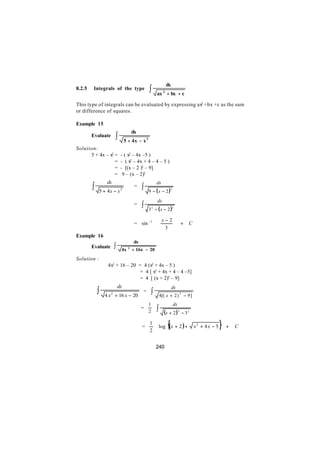 dx
8.2.5    Integrals of the type                 ∫       ax + bx + c
                                                            2



This type of integrals can be evaluated by expressing ax2 +bx +c as the sum
or difference of squares.

Example 15
                                      dx
        Evaluate       ∫        5 + 4x − x 2
Solution:
      5 + 4x – x2 =         - ( x2 – 4x –5 )
                  =         - ( x2 – 4x + 4 – 4 – 5 )
                  =         - [(x – 2 )2 – 9]
                  =          9 – (x – 2)2
                 dx
        ∫
                                                       dx
                                       =   ∫
             5 + 4x − x                        9 − ( x − 2 )2
                            2


                                                       dx
                                       =   ∫   3 − ( x − 2 )2
                                                   2



                                                        x− 2
                                       = sin −1                             +   C
                                                        3 
Example 16
                                      dx
        Evaluate       ∫    4x    2
                                      + 16x − 20
Solution :
                 4x2 + 16 – 20 = 4 (x2 + 4x – 5 )
                               = 4 [ x2 + 4x + 4 – 4 –5]
                                = 4 [ (x + 2)2 – 9]
                           dx
            ∫
                                                                     dx
                4 x + 16 x − 20
                   2
                                           =    ∫       4[( x + 2 ) 2 − 9 ]
                                               1                     dx
                                           =
                                               2       ∫ (x + 2 )             − 32
                                                                          2




                                           =
                                               1
                                               2
                                                       log      {(x + 2 ) +           x2 + 4x − 5   }   +   C


                                                       240
 