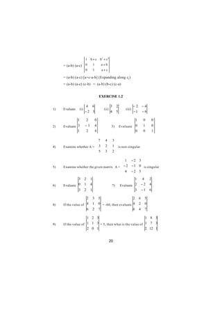 1       b + c b2 + c 2
     = (a-b) (a-c)        0           1        a+b
                          0           1         a+c

     = (a-b) (a-c) [a+c-a-b] (Expanding along c1)
     = (a-b) (a-c) (c-b) = (a-b) (b-c) (c-a)


                                              EXERCISE 1.2

                          4 6                           3     2              −2       −4
1)   Evaluate       (i)                          (ii)                (iii)
                          −2 3                          4     5              −1       −6

                1             2           0                                  1         0       0
2)   Evaluate 3           −1              4              3)       Evaluate 0           1       0
              1           2               4                                0           0       1

                         7                       4         3
                                                             
4)   Examine whether A =  3                      2         1  is non-singular
                         5                                 2
                                                 3           

                                           1 − 2 3
                                                     
5)   Examine whether the given matrix A =  − 2 − 1 0  is singular
                                           4 − 2 5
                                                     
              3           2       1                                        1           4   2
6)   Evaluate 0           1       4                      7)       Evaluate 2          −2   4
              3           2       1                                        3          −1   6

                     2                3       5                      2            6    5
8)   If the value of 4                1       0 = -60, then evaluate 4            2    0
                     6                2       7                      6            4    7

                     1 2 3                                1 8 3
9)   If the value of 1 1 3 = 5, then what is the value of 1 7 3
                     2 0 1                                2 12 1


                                                        20
 