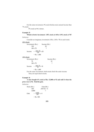 For the same investment, 9% stock fetches more annual income than
7% stock.
      ∴ 9% stock at 96 is better.

Example 15
     Which is better investment : 20% stock at 140 or 10% stock at 70?
Solution:
      Consider an imaginary investment of Rs. (140 x 70) in each stock.
20% Stock
      Investment (Rs.)         Income (Rs.)
            140                    20
            140 x 70                ?

      Income    = 140 x 70 x 20
                     140
                = Rs. 1,400
10% Stock
      Investment (Rs.)                  Income (Rs.)
            70                              10
            140 x 70                         ?

      Income    = 140 x 70 x 10
                      70
                = Rs. 1,400
      For the same investment, both stocks fetch the same income
      ∴ They are equivalent stocks.

Example 16
       A man bought 6% stock of Rs. 12,000 at 92 and sold it when the
price rose to 96. Find his gain.
Solution:
      Stock (Rs.)               Gain (Rs.)
             100              (96-92) = 4
             12000                   ?
      Gain      = 12000 x 4
                     100
                = Rs. 480

                                     265
 