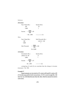 Solution:

20% Stock
        Face Value (Rs.)               Income (Rs.)
              100                          20
              5,000                        ?

        Income    = 5000 x 20
                        100
                  = Rs. 1,000          -------------- (1)

Also,
        Face Value (Rs.)               Sale Proceeds (Rs.)
           100                             (162-2) = 160
           5,000                               ?

        Sale Proceeds         = 5000 x 160
                                 100
                              Rs. 8,000

15% Stock
        Investment (Rs.)               Income (Rs.)
        (100-22+2)= 80                    15
               8,000                      ?

        Income    = 8000 x 15
                        80
                  Rs. 1,500            ------------ (2)

       comapring (1) and (2) we conclude that the change in income
(increase) = Rs. 500.

Example 2 7
      Equal amounts are invested in 12% stock at 89 and 8% stock at 95
(1% brokerage paid in both transactions). If 12% stock brought Rs. 120
more by way of dividend income than the other, find the amount invested in
each stock.

                                          270
 