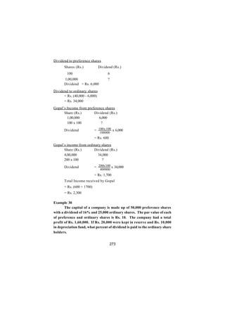 Dividend to preference shares
      Shares (Rs.)             Dividend (Rs.)
        100                         6
      1,00,000                      ?
      Dividend = Rs. 6,000
Dividend to ordinary shares
      = Rs. (40,000 - 6,000)
      = Rs. 34,000
Gopal’s Income from preference shares
      Share (Rs.)       Dividend (Rs.)
        1,00,000           6,000
        100 x 100           ?

      Dividend             = 100 x 100 x 6,000
                               100000
                           = Rs. 600
Gopal’s income from ordinary shares
      Share (Rs.)       Dividend (Rs.)
      4,00,000            34,000
      200 x 100              ?

      Dividend             = 200x 100 x 34,000
                                400000
                           = Rs. 1,700
      Total Income received by Gopal
      = Rs. (600 + 1700)
      = Rs. 2,300

Example 30
       The capital of a company is made up of 50,000 preference shares
with a dividend of 16% and 25,000 ordinary shares. The par value of each
of preference and ordinary shares is Rs. 10. The company had a total
profit of Rs. 1,60,000. If Rs. 20,000 were kept in reserve and Rs. 10,000
in depreciation fund, what percent of dividend is paid to the ordinary share
holders.


                                        273
 